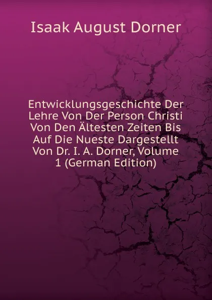 Обложка книги Entwicklungsgeschichte Der Lehre Von Der Person Christi Von Den Altesten Zeiten Bis Auf Die Nueste Dargestellt Von Dr. I. A. Dorner, Volume 1 (German Edition), Isaak August Dorner