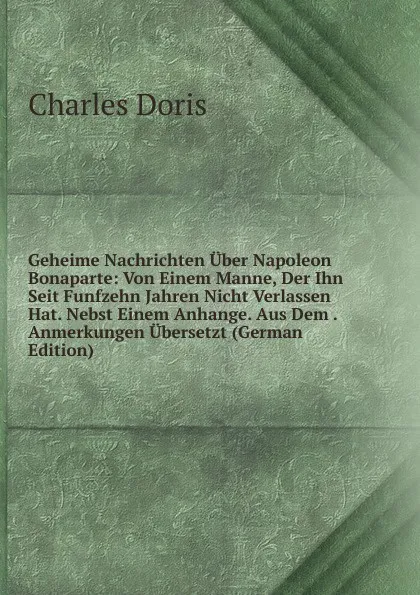 Обложка книги Geheime Nachrichten Uber Napoleon Bonaparte: Von Einem Manne, Der Ihn Seit Funfzehn Jahren Nicht Verlassen Hat. Nebst Einem Anhange. Aus Dem . Anmerkungen Ubersetzt (German Edition), Charles Doris