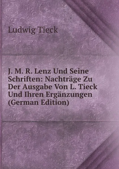 Обложка книги J. M. R. Lenz Und Seine Schriften: Nachtrage Zu Der Ausgabe Von L. Tieck Und Ihren Erganzungen (German Edition), Ludwig Tieck