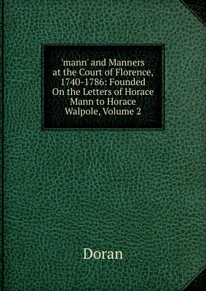 Обложка книги .mann. and Manners at the Court of Florence, 1740-1786: Founded On the Letters of Horace Mann to Horace Walpole, Volume 2, Dr. Doran