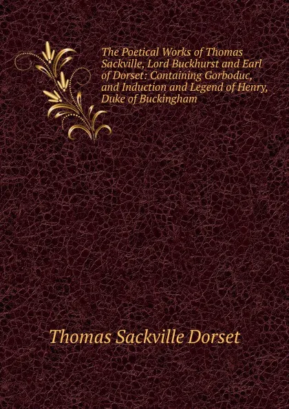 Обложка книги The Poetical Works of Thomas Sackville, Lord Buckhurst and Earl of Dorset: Containing Gorboduc, and Induction and Legend of Henry, Duke of Buckingham, Thomas Sackville Dorset