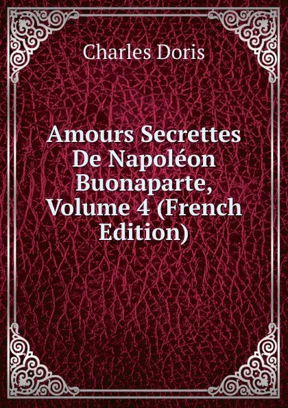 Обложка книги Amours Secrettes De Napoleon Buonaparte, Volume 4 (French Edition), Charles Doris