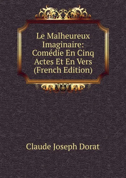 Обложка книги Le Malheureux Imaginaire: Comedie En Cinq Actes Et En Vers (French Edition), Claude Joseph Dorat