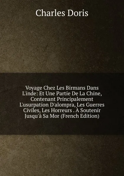 Обложка книги Voyage Chez Les Birmans Dans L.inde: Et Une Partie De La Chine, Contenant Principalement L.usurpation D.alompra, Les Guerres Civiles, Les Horreurs . A Soutenir Jusqu.a Sa Mor (French Edition), Charles Doris