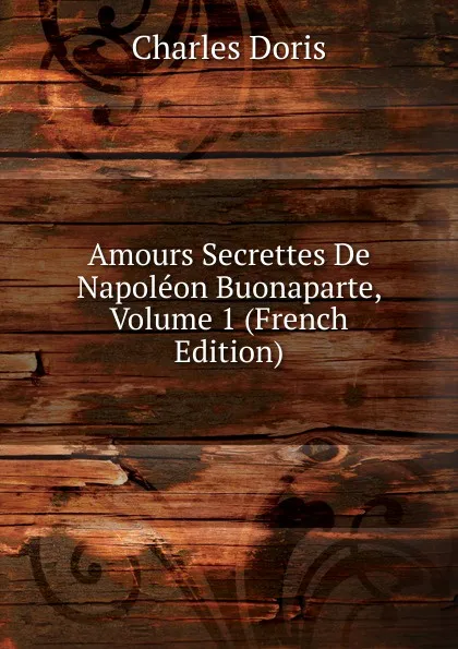 Обложка книги Amours Secrettes De Napoleon Buonaparte, Volume 1 (French Edition), Charles Doris