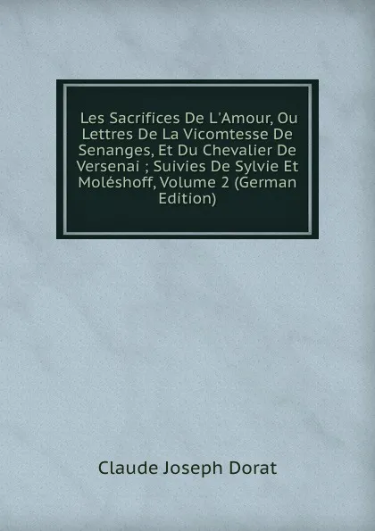 Обложка книги Les Sacrifices De L.Amour, Ou Lettres De La Vicomtesse De Senanges, Et Du Chevalier De Versenai ; Suivies De Sylvie Et Moleshoff, Volume 2 (German Edition), Claude Joseph Dorat