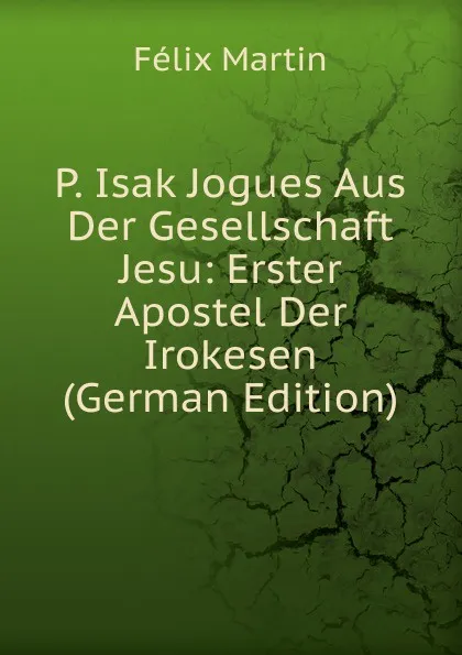 Обложка книги P. Isak Jogues Aus Der Gesellschaft Jesu: Erster Apostel Der Irokesen (German Edition), Félix Martin