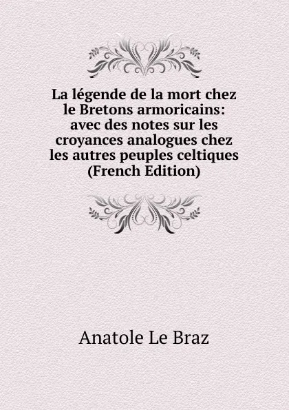 Обложка книги La legende de la mort chez le Bretons armoricains: avec des notes sur les croyances analogues chez les autres peuples celtiques (French Edition), Anatole le Braz