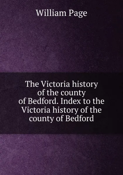 Обложка книги The Victoria history of the county of Bedford. Index to the Victoria history of the county of Bedford, William Page