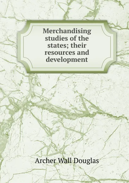 Обложка книги Merchandising studies of the states; their resources and development, Archer Wall Douglas