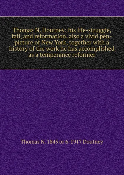 Обложка книги Thomas N. Doutney: his life-struggle, fall, and reformation, also a vivid pen-picture of New York, together with a history of the work he has accomplished as a temperance reformer, Thomas N. 1845 or 6-1917 Doutney