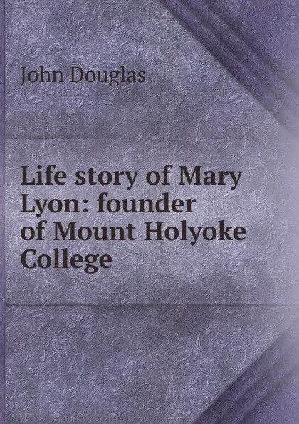 Обложка книги Life story of Mary Lyon: founder of Mount Holyoke College, John Douglas