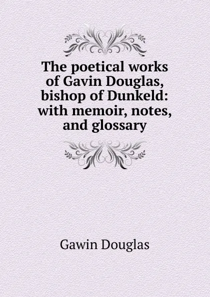 Обложка книги The poetical works of Gavin Douglas, bishop of Dunkeld: with memoir, notes, and glossary, Gawin Douglas