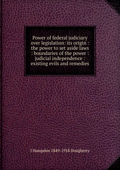 Обложка книги Power of federal judiciary over legislation: its origin : the power to set aside laws : boundaries of the power : judicial independence : existing evils and remedies, J Hampden 1849-1918 Dougherty