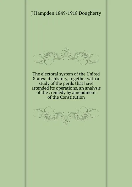 Обложка книги The electoral system of the United States: its history, together with a study of the perils that have attended its operations, an analysis of the . remedy by amendment of the Constitution, J Hampden 1849-1918 Dougherty