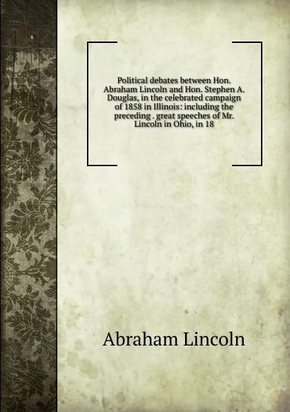 Обложка книги Political debates between Hon. Abraham Lincoln and Hon. Stephen A. Douglas, in the celebrated campaign of 1858 in Illinois: including the preceding . great speeches of Mr. Lincoln in Ohio, in 18, Abraham Lincoln