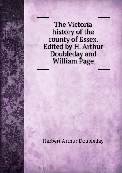 Обложка книги The Victoria history of the county of Essex. Edited by H. Arthur Doubleday and William Page, Herbert Arthur Doubleday