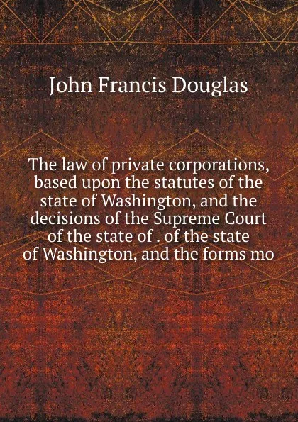 Обложка книги The law of private corporations, based upon the statutes of the state of Washington, and the decisions of the Supreme Court of the state of . of the state of Washington, and the forms mo, John Francis Douglas