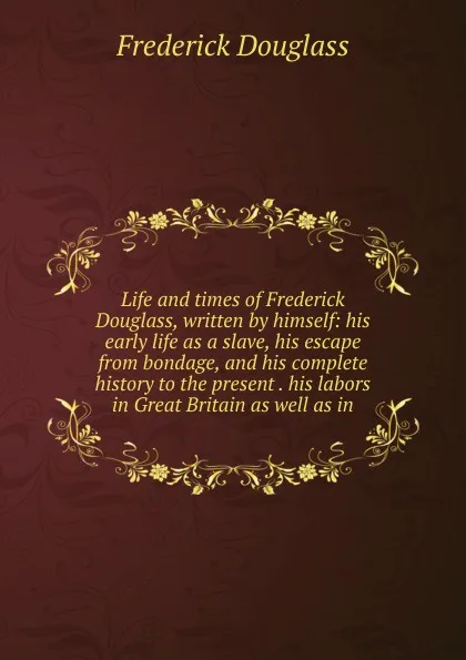 Обложка книги Life and times of Frederick Douglass, written by himself: his early life as a slave, his escape from bondage, and his complete history to the present . his labors in Great Britain as well as in, Frederick Douglass