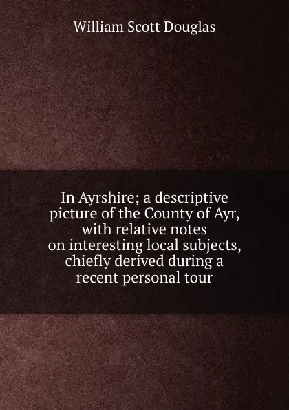 Обложка книги In Ayrshire; a descriptive picture of the County of Ayr, with relative notes on interesting local subjects, chiefly derived during a recent personal tour, William Scott Douglas
