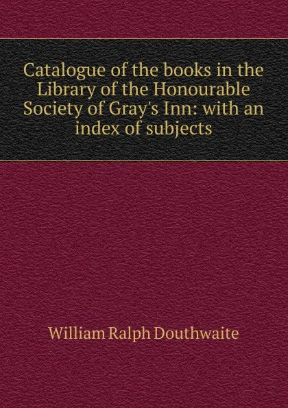 Обложка книги Catalogue of the books in the Library of the Honourable Society of Gray.s Inn: with an index of subjects, William Ralph Douthwaite