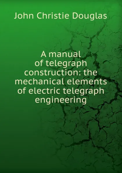 Обложка книги A manual of telegraph construction: the mechanical elements of electric telegraph engineering, John Christie Douglas