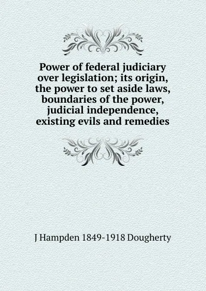 Обложка книги Power of federal judiciary over legislation; its origin, the power to set aside laws, boundaries of the power, judicial independence, existing evils and remedies, J Hampden 1849-1918 Dougherty