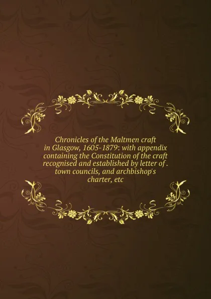 Обложка книги Chronicles of the Maltmen craft in Glasgow, 1605-1879: with appendix containing the Constitution of the craft recognised and established by letter of . town councils, and archbishop.s charter, etc., 