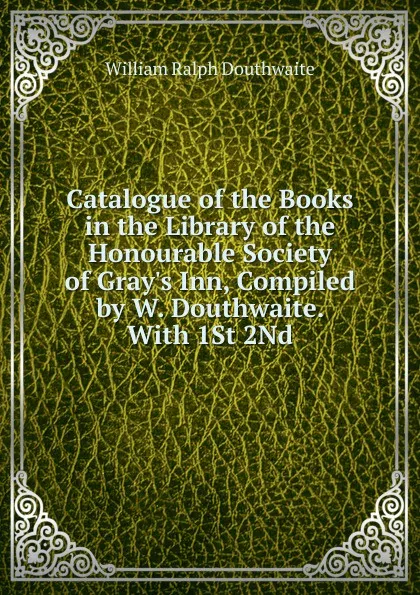 Обложка книги Catalogue of the Books in the Library of the Honourable Society of Gray.s Inn, Compiled by W. Douthwaite. With 1St 2Nd, William Ralph Douthwaite