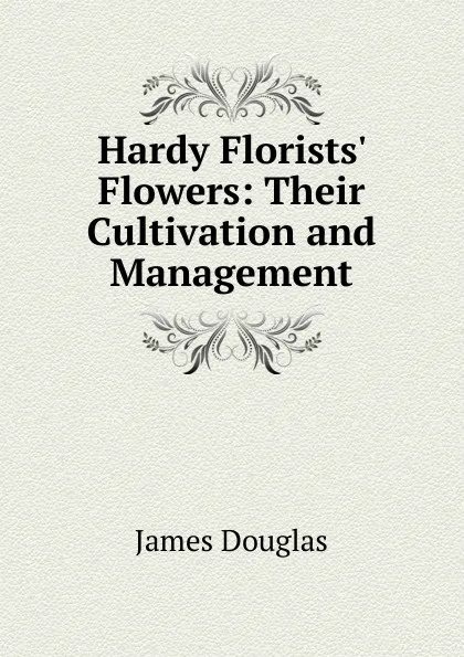 Обложка книги Hardy Florists. Flowers: Their Cultivation and Management, Douglas James