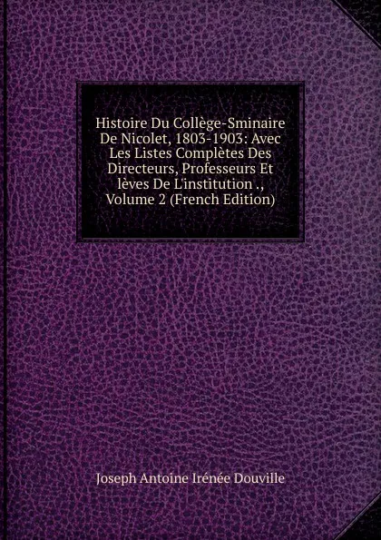 Обложка книги Histoire Du College-Sminaire De Nicolet, 1803-1903: Avec Les Listes Completes Des Directeurs, Professeurs Et leves De L.institution ., Volume 2 (French Edition), Joseph Antoine Irénée Douville