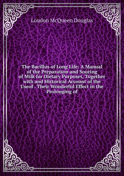 Обложка книги The Bacillus of Long Life: A Manual of the Preparation and Souring of Milk for Dietary Purposes, Together with and Historical Account of the Useof . Their Wonderful Effect in the Prolonging of, Loudon McQueen Douglas