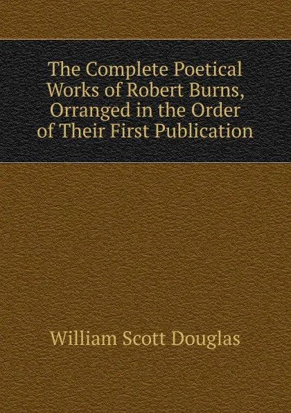 Обложка книги The Complete Poetical Works of Robert Burns, Orranged in the Order of Their First Publication., William Scott Douglas