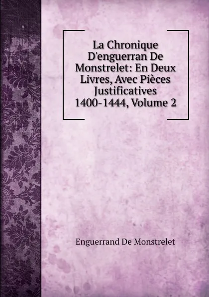 Обложка книги La Chronique D.enguerran De Monstrelet: En Deux Livres, Avec Pieces Justificatives 1400-1444, Volume 2, Enguerrand de Monstrelet