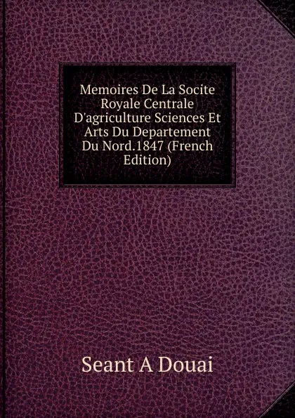 Обложка книги Memoires De La Socite Royale Centrale D.agriculture Sciences Et Arts Du Departement Du Nord.1847 (French Edition), Seant A Douai