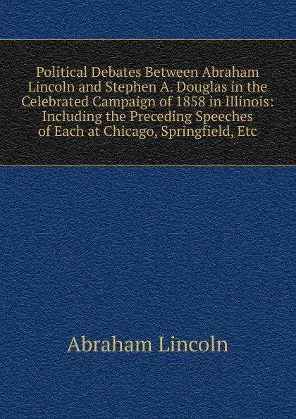 Обложка книги Political Debates Between Abraham Lincoln and Stephen A. Douglas in the Celebrated Campaign of 1858 in Illinois: Including the Preceding Speeches of Each at Chicago, Springfield, Etc, Abraham Lincoln