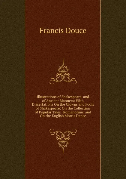 Обложка книги Illustrations of Shakespeare, and of Ancient Manners: With Dissertations On the Clowns and Fools of Shakespeare; On the Collection of Popular Tales . Romanorum; and On the English Morris Dance, Francis Douce