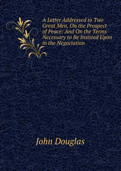 Обложка книги A Letter Addressed to Two Great Men, On the Prospect of Peace: And On the Terms Necessary to Be Insisted Upon in the Negociation, John Douglas