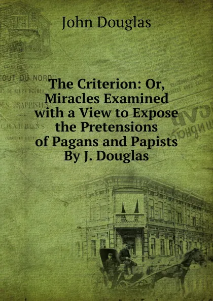 Обложка книги The Criterion: Or, Miracles Examined with a View to Expose the Pretensions of Pagans and Papists By J. Douglas, John Douglas