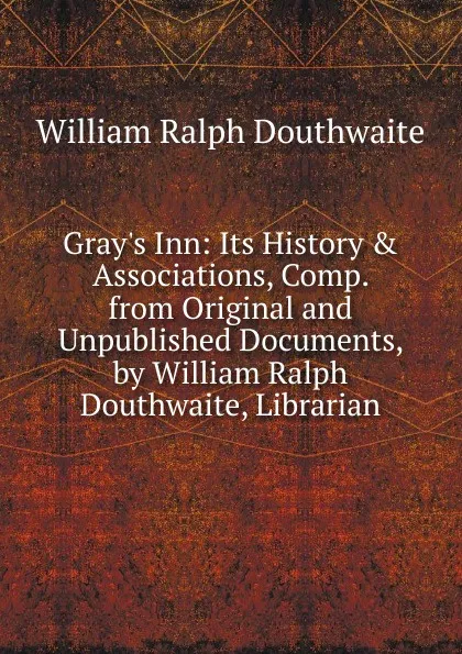 Обложка книги Gray.s Inn: Its History . Associations, Comp. from Original and Unpublished Documents, by William Ralph Douthwaite, Librarian, William Ralph Douthwaite