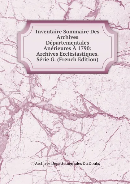 Обложка книги Inventaire Sommaire Des Archives Departementales Anerieures A 1790: Archives Ecclesiastiques. Serie G. (French Edition), Archives Départementales Du Doubs