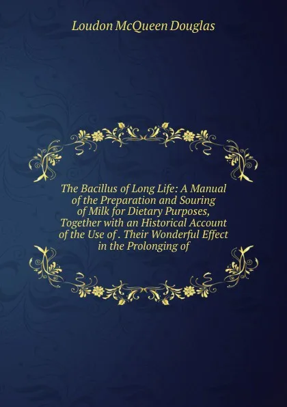 Обложка книги The Bacillus of Long Life: A Manual of the Preparation and Souring of Milk for Dietary Purposes, Together with an Historical Account of the Use of . Their Wonderful Effect in the Prolonging of, Loudon McQueen Douglas