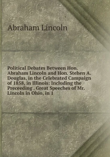 Обложка книги Political Debates Between Hon. Abraham Lincoln and Hon. Stehen A. Douglas, in the Celebrated Campaign of 1858, in Illinois: Including the Preceeding . Great Speeches of Mr. Lincoln in Ohio, in 1, Abraham Lincoln