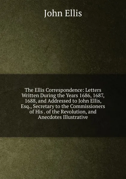 Обложка книги The Ellis Correspondence: Letters Written During the Years 1686, 1687, 1688, and Addressed to John Ellis, Esq., Secretary to the Commissioners of His . of the Revolution, and Anecdotes Illustrative, John Ellis