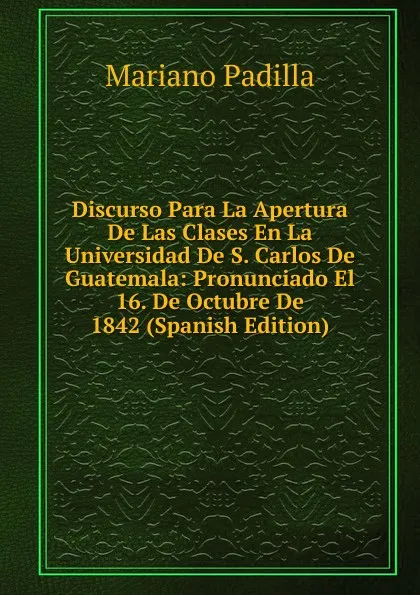 Обложка книги Discurso Para La Apertura De Las Clases En La Universidad De S. Carlos De Guatemala: Pronunciado El 16. De Octubre De 1842 (Spanish Edition), Mariano Padilla