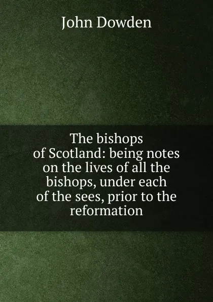 Обложка книги The bishops of Scotland: being notes on the lives of all the bishops, under each of the sees, prior to the reformation, John Dowden