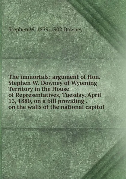 Обложка книги The immortals: argument of Hon. Stephen W. Downey of Wyoming Territory in the House of Representatives, Tuesday, April 13, 1880, on a bill providing . on the walls of the national capitol, Stephen W. 1839-1902 Downey