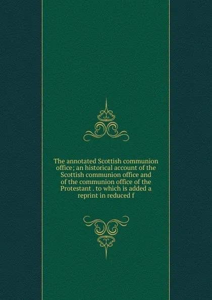 Обложка книги The annotated Scottish communion office; an historical account of the Scottish communion office and of the communion office of the Protestant . to which is added a reprint in reduced f, 