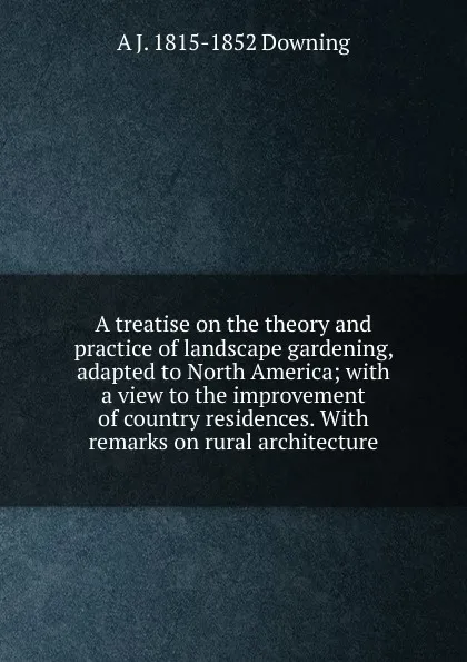 Обложка книги A treatise on the theory and practice of landscape gardening, adapted to North America; with a view to the improvement of country residences. With remarks on rural architecture, A.J. Downing