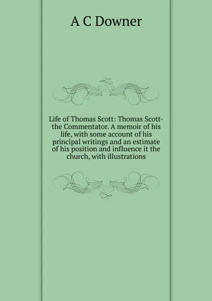 Обложка книги Life of Thomas Scott: Thomas Scott-the Commentator. A memoir of his life, with some account of his principal writings and an estimate of his position and influence it the church, with illustrations, A C Downer